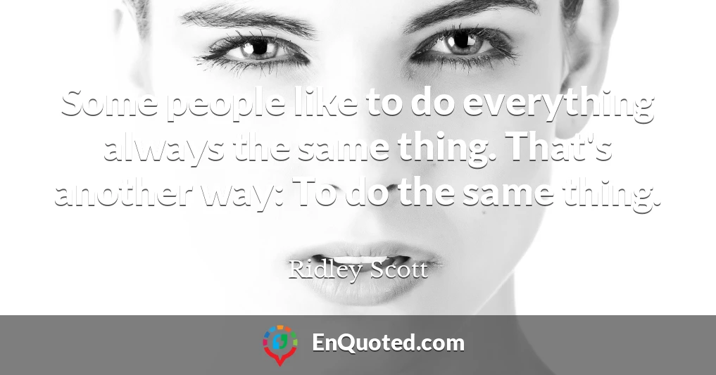 Some people like to do everything always the same thing. That's another way: To do the same thing.