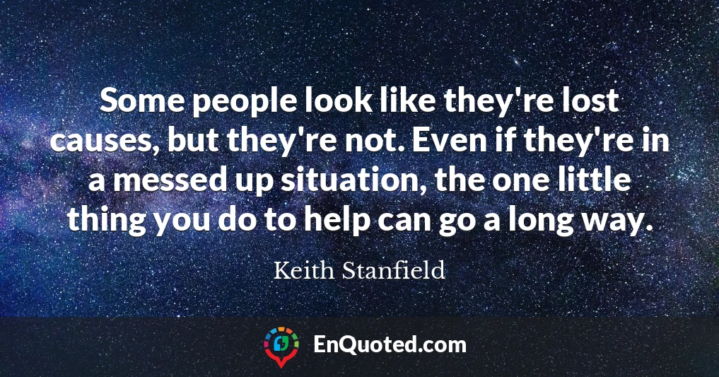 Some people look like they're lost causes, but they're not. Even if they're in a messed up situation, the one little thing you do to help can go a long way.