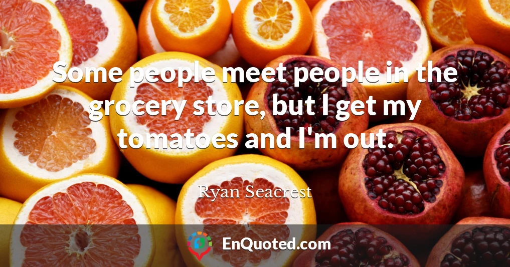 Some people meet people in the grocery store, but I get my tomatoes and I'm out.