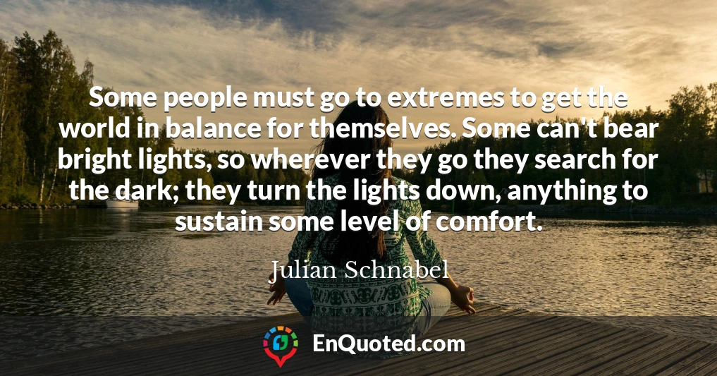 Some people must go to extremes to get the world in balance for themselves. Some can't bear bright lights, so wherever they go they search for the dark; they turn the lights down, anything to sustain some level of comfort.