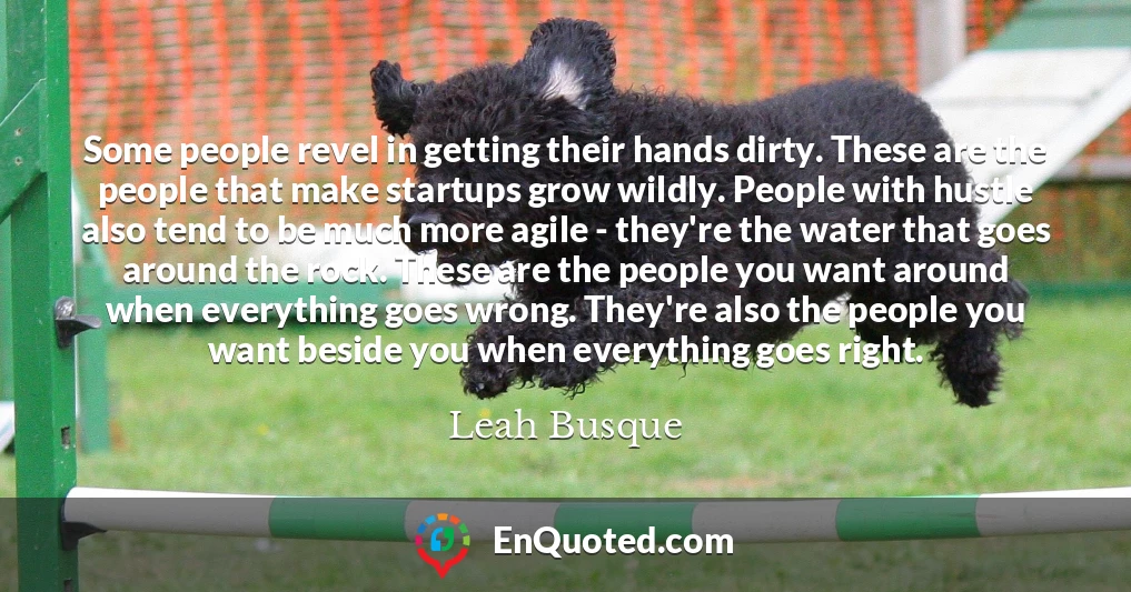 Some people revel in getting their hands dirty. These are the people that make startups grow wildly. People with hustle also tend to be much more agile - they're the water that goes around the rock. These are the people you want around when everything goes wrong. They're also the people you want beside you when everything goes right.