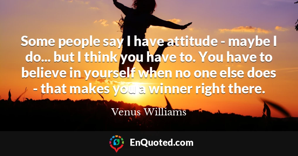 Some people say I have attitude - maybe I do... but I think you have to. You have to believe in yourself when no one else does - that makes you a winner right there.