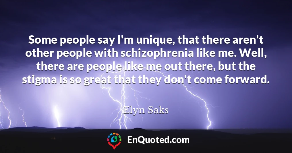 Some people say I'm unique, that there aren't other people with schizophrenia like me. Well, there are people like me out there, but the stigma is so great that they don't come forward.