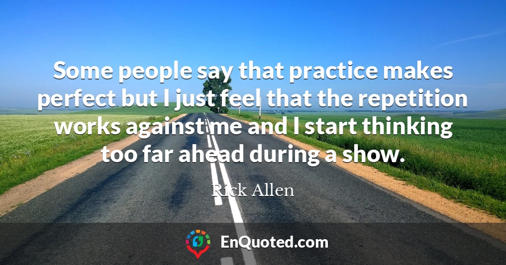 Some people say that practice makes perfect but I just feel that the repetition works against me and I start thinking too far ahead during a show.