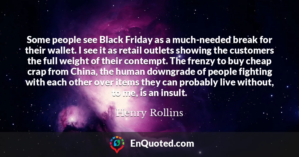 Some people see Black Friday as a much-needed break for their wallet. I see it as retail outlets showing the customers the full weight of their contempt. The frenzy to buy cheap crap from China, the human downgrade of people fighting with each other over items they can probably live without, to me, is an insult.