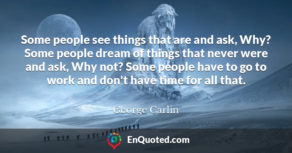 Some people see things that are and ask, Why? Some people dream of things that never were and ask, Why not? Some people have to go to work and don't have time for all that.