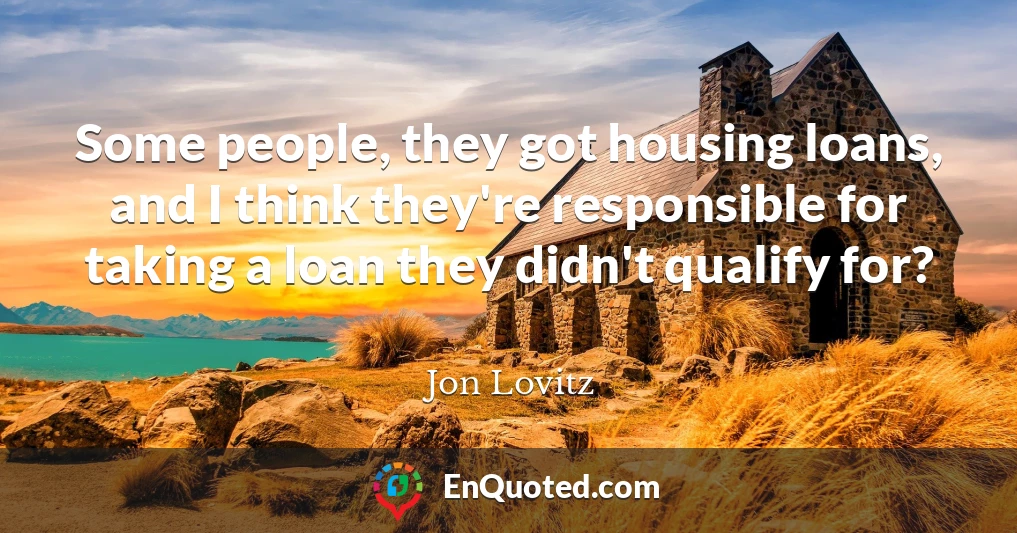 Some people, they got housing loans, and I think they're responsible for taking a loan they didn't qualify for?