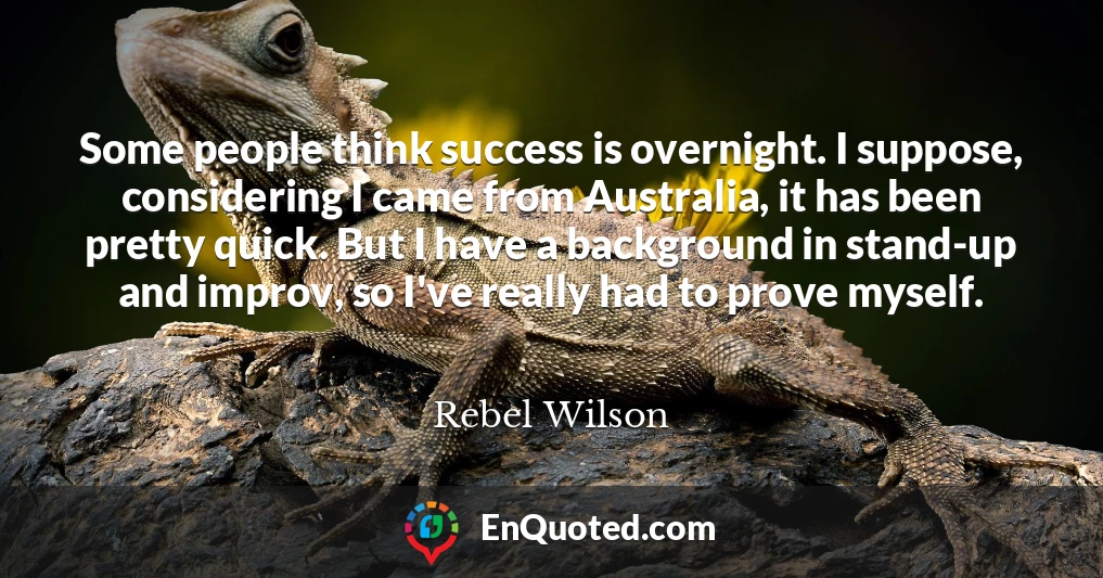 Some people think success is overnight. I suppose, considering I came from Australia, it has been pretty quick. But I have a background in stand-up and improv, so I've really had to prove myself.