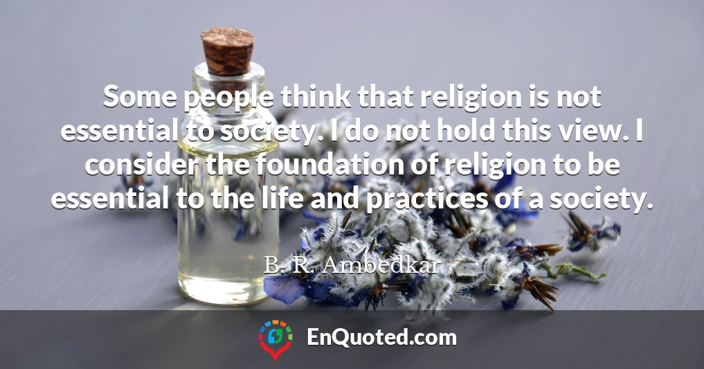 Some people think that religion is not essential to society. I do not hold this view. I consider the foundation of religion to be essential to the life and practices of a society.