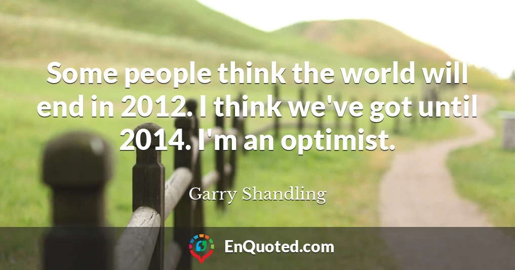 Some people think the world will end in 2012. I think we've got until 2014. I'm an optimist.