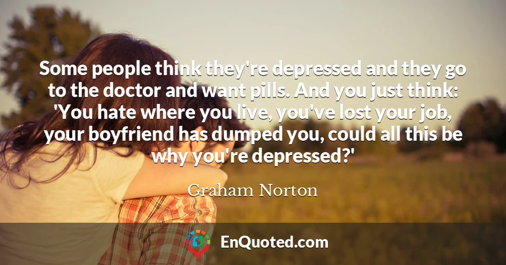 Some people think they're depressed and they go to the doctor and want pills. And you just think: 'You hate where you live, you've lost your job, your boyfriend has dumped you, could all this be why you're depressed?'