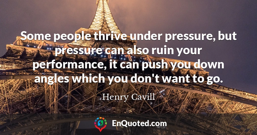 Some people thrive under pressure, but pressure can also ruin your performance, it can push you down angles which you don't want to go.