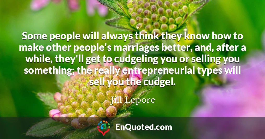 Some people will always think they know how to make other people's marriages better, and, after a while, they'll get to cudgeling you or selling you something; the really entrepreneurial types will sell you the cudgel.