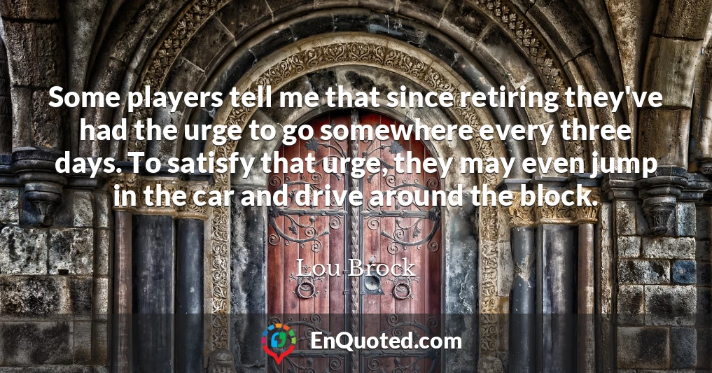 Some players tell me that since retiring they've had the urge to go somewhere every three days. To satisfy that urge, they may even jump in the car and drive around the block.