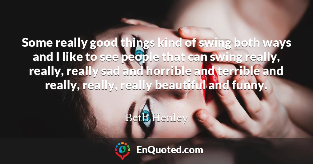 Some really good things kind of swing both ways and I like to see people that can swing really, really, really sad and horrible and terrible and really, really, really beautiful and funny.