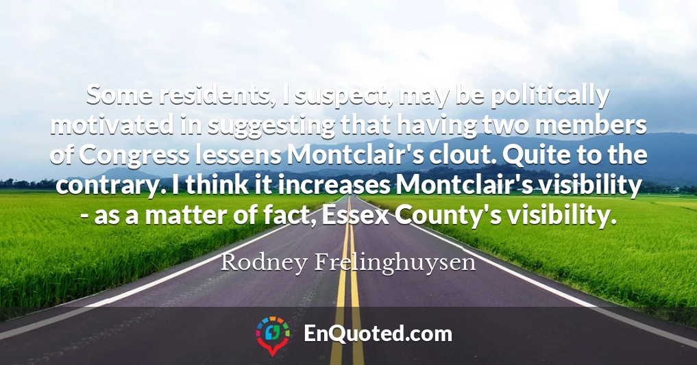 Some residents, I suspect, may be politically motivated in suggesting that having two members of Congress lessens Montclair's clout. Quite to the contrary. I think it increases Montclair's visibility - as a matter of fact, Essex County's visibility.