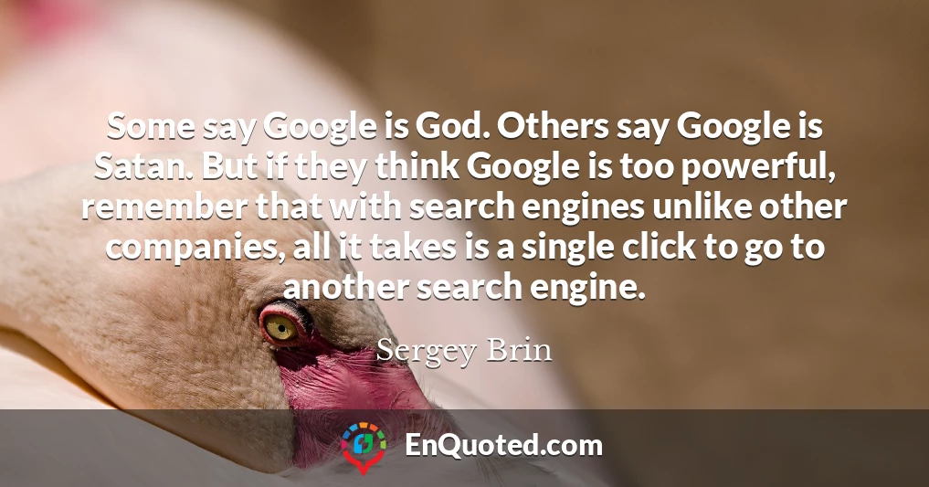Some say Google is God. Others say Google is Satan. But if they think Google is too powerful, remember that with search engines unlike other companies, all it takes is a single click to go to another search engine.