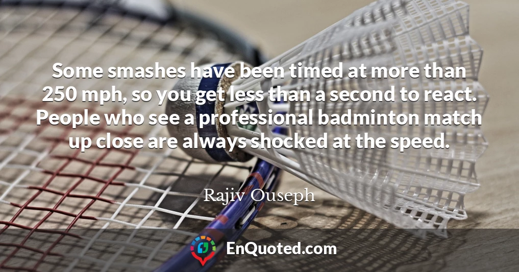Some smashes have been timed at more than 250 mph, so you get less than a second to react. People who see a professional badminton match up close are always shocked at the speed.