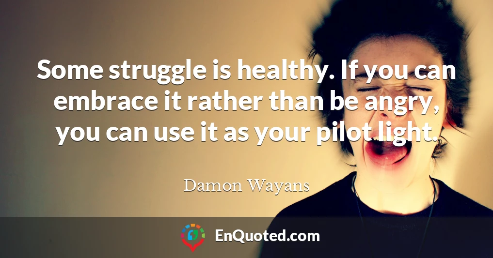 Some struggle is healthy. If you can embrace it rather than be angry, you can use it as your pilot light.