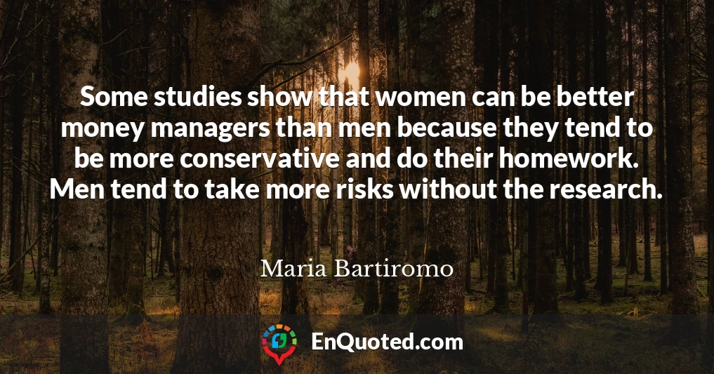 Some studies show that women can be better money managers than men because they tend to be more conservative and do their homework. Men tend to take more risks without the research.
