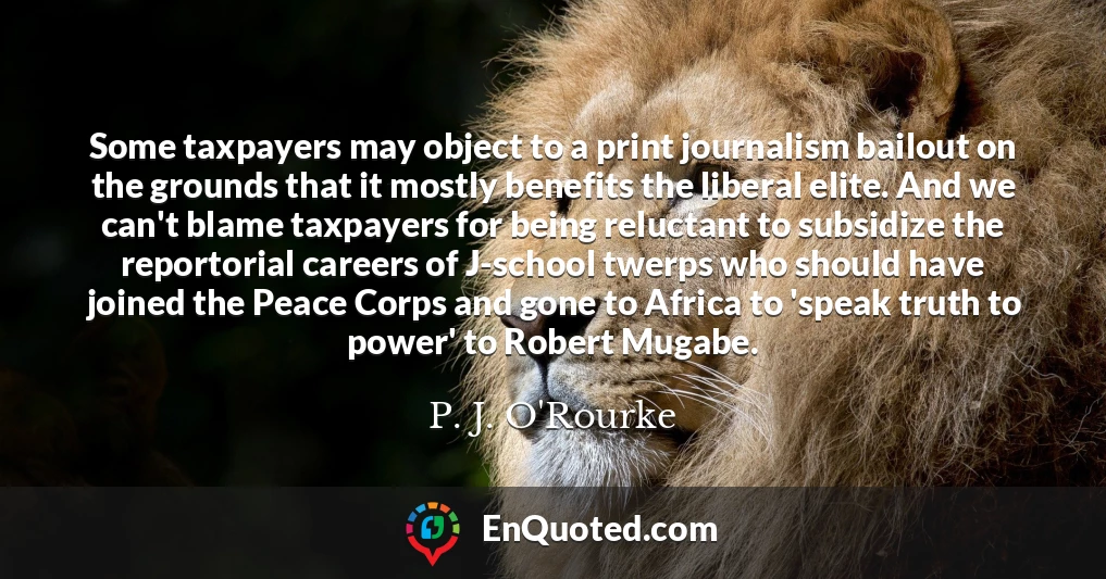 Some taxpayers may object to a print journalism bailout on the grounds that it mostly benefits the liberal elite. And we can't blame taxpayers for being reluctant to subsidize the reportorial careers of J-school twerps who should have joined the Peace Corps and gone to Africa to 'speak truth to power' to Robert Mugabe.