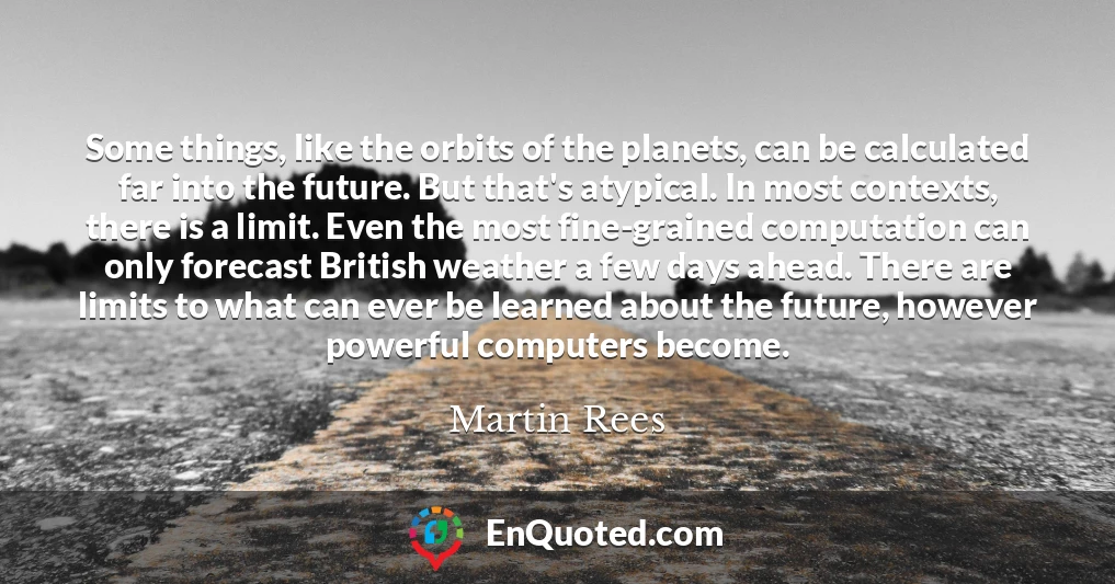 Some things, like the orbits of the planets, can be calculated far into the future. But that's atypical. In most contexts, there is a limit. Even the most fine-grained computation can only forecast British weather a few days ahead. There are limits to what can ever be learned about the future, however powerful computers become.