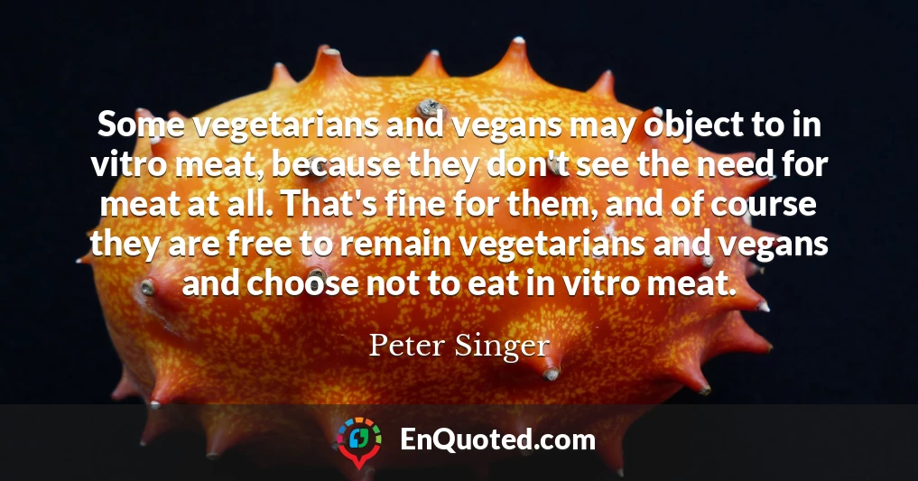 Some vegetarians and vegans may object to in vitro meat, because they don't see the need for meat at all. That's fine for them, and of course they are free to remain vegetarians and vegans and choose not to eat in vitro meat.