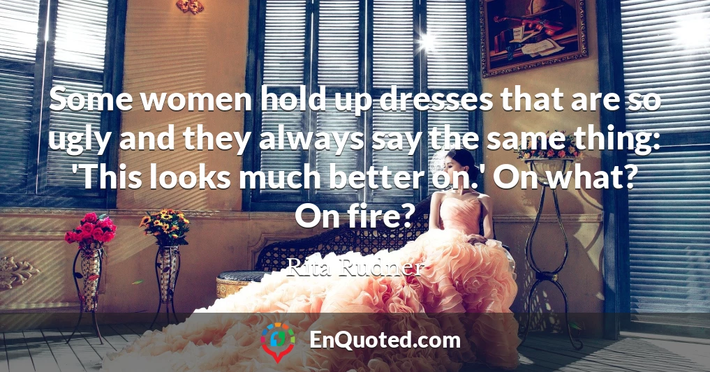 Some women hold up dresses that are so ugly and they always say the same thing: 'This looks much better on.' On what? On fire?