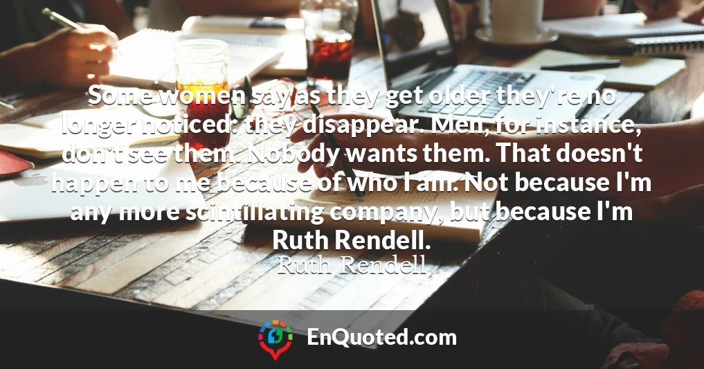 Some women say as they get older they're no longer noticed: they disappear. Men, for instance, don't see them. Nobody wants them. That doesn't happen to me because of who I am. Not because I'm any more scintillating company, but because I'm Ruth Rendell.
