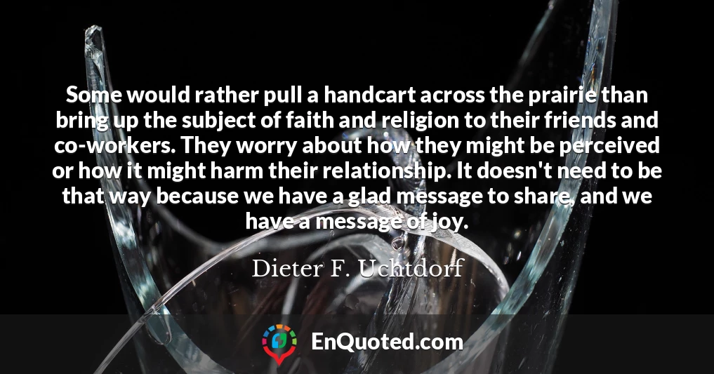 Some would rather pull a handcart across the prairie than bring up the subject of faith and religion to their friends and co-workers. They worry about how they might be perceived or how it might harm their relationship. It doesn't need to be that way because we have a glad message to share, and we have a message of joy.