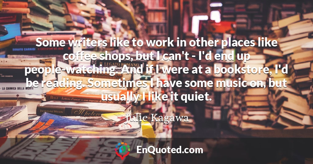 Some writers like to work in other places like coffee shops, but I can't - I'd end up people-watching. And if I were at a bookstore, I'd be reading. Sometimes I have some music on, but usually I like it quiet.