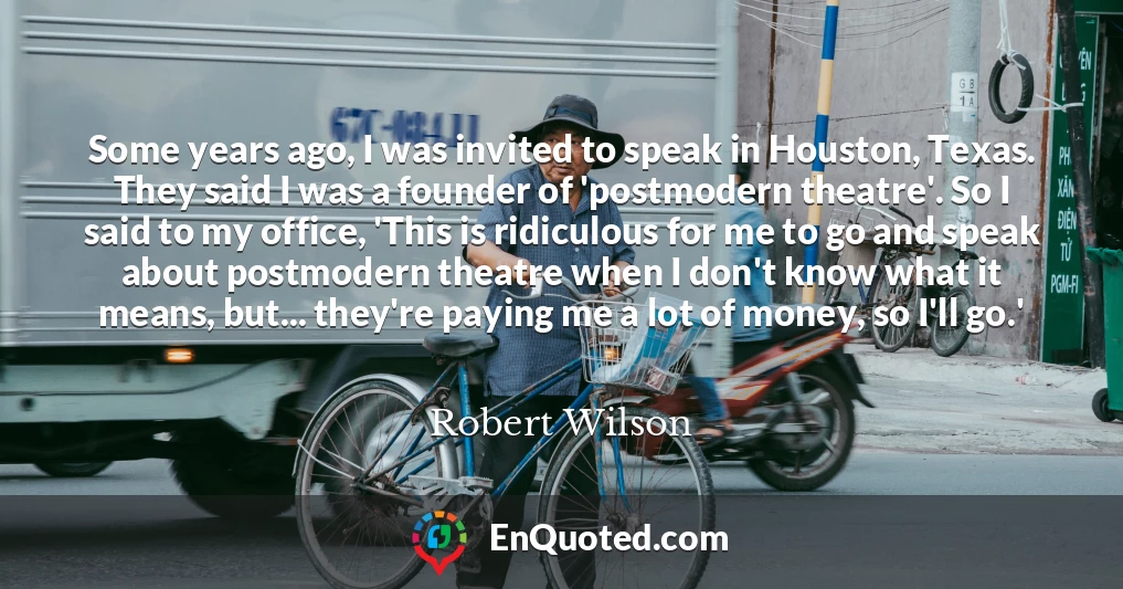 Some years ago, I was invited to speak in Houston, Texas. They said I was a founder of 'postmodern theatre'. So I said to my office, 'This is ridiculous for me to go and speak about postmodern theatre when I don't know what it means, but... they're paying me a lot of money, so I'll go.'