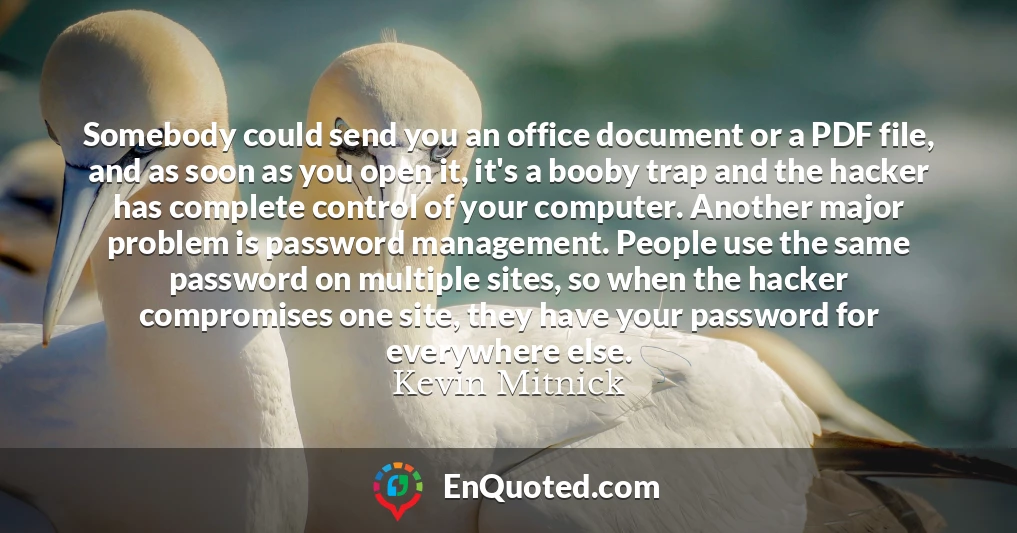 Somebody could send you an office document or a PDF file, and as soon as you open it, it's a booby trap and the hacker has complete control of your computer. Another major problem is password management. People use the same password on multiple sites, so when the hacker compromises one site, they have your password for everywhere else.
