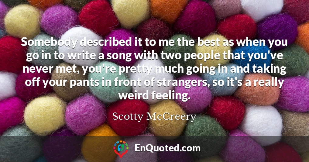 Somebody described it to me the best as when you go in to write a song with two people that you've never met, you're pretty much going in and taking off your pants in front of strangers, so it's a really weird feeling.