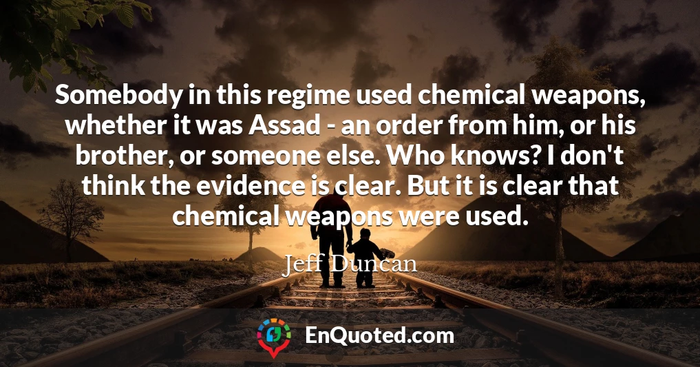 Somebody in this regime used chemical weapons, whether it was Assad - an order from him, or his brother, or someone else. Who knows? I don't think the evidence is clear. But it is clear that chemical weapons were used.