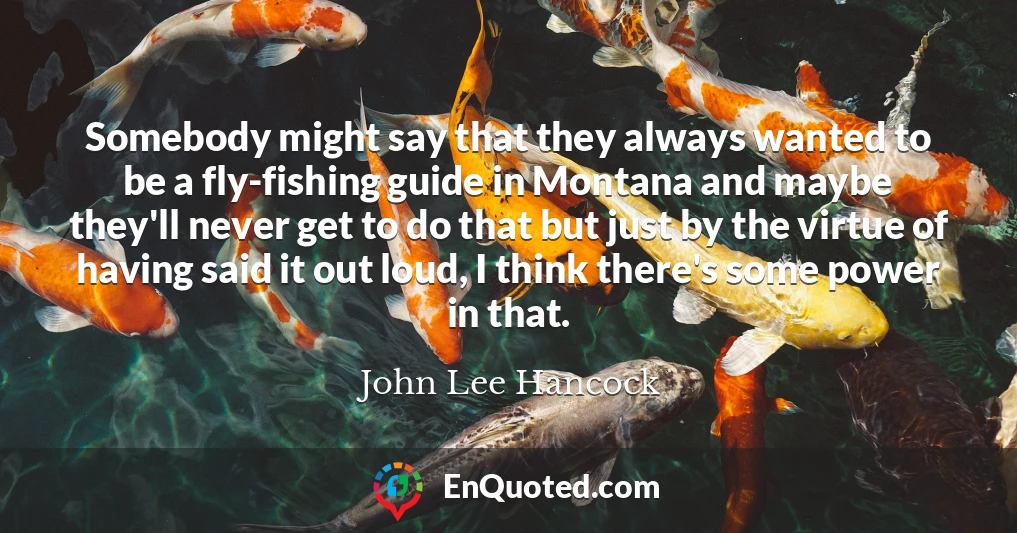 Somebody might say that they always wanted to be a fly-fishing guide in Montana and maybe they'll never get to do that but just by the virtue of having said it out loud, I think there's some power in that.
