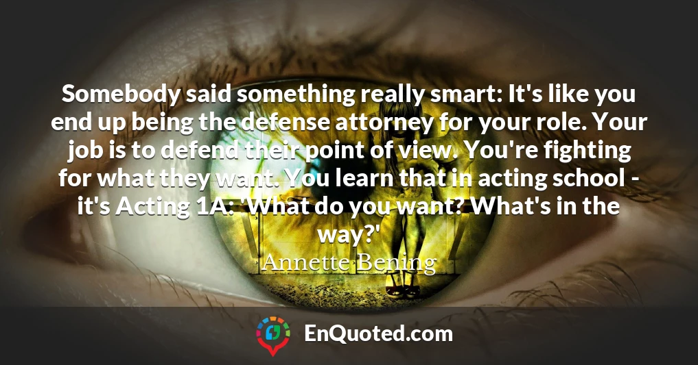 Somebody said something really smart: It's like you end up being the defense attorney for your role. Your job is to defend their point of view. You're fighting for what they want. You learn that in acting school - it's Acting 1A: 'What do you want? What's in the way?'