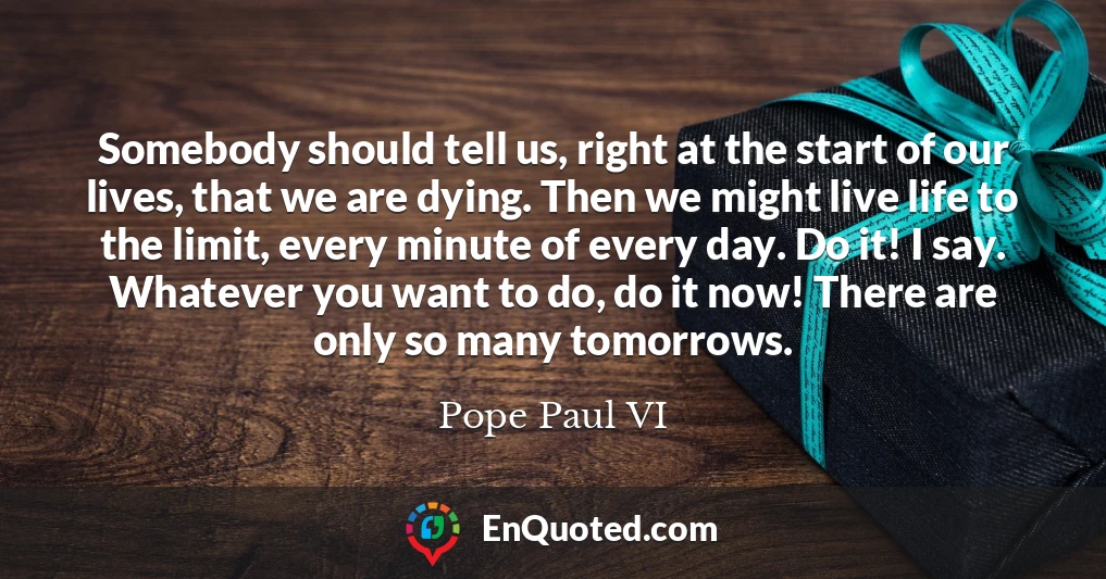 Somebody should tell us, right at the start of our lives, that we are dying. Then we might live life to the limit, every minute of every day. Do it! I say. Whatever you want to do, do it now! There are only so many tomorrows.