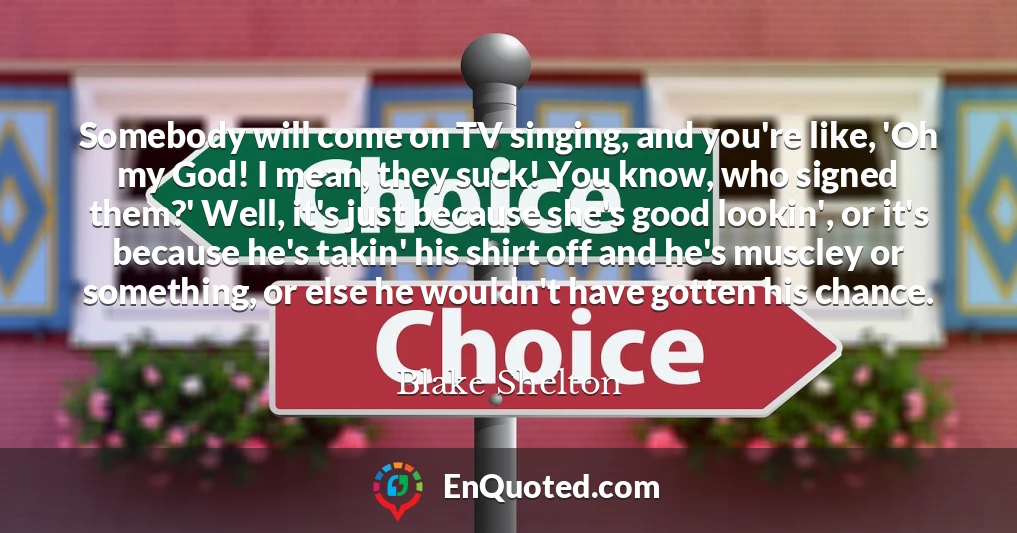 Somebody will come on TV singing, and you're like, 'Oh my God! I mean, they suck! You know, who signed them?' Well, it's just because she's good lookin', or it's because he's takin' his shirt off and he's muscley or something, or else he wouldn't have gotten his chance.