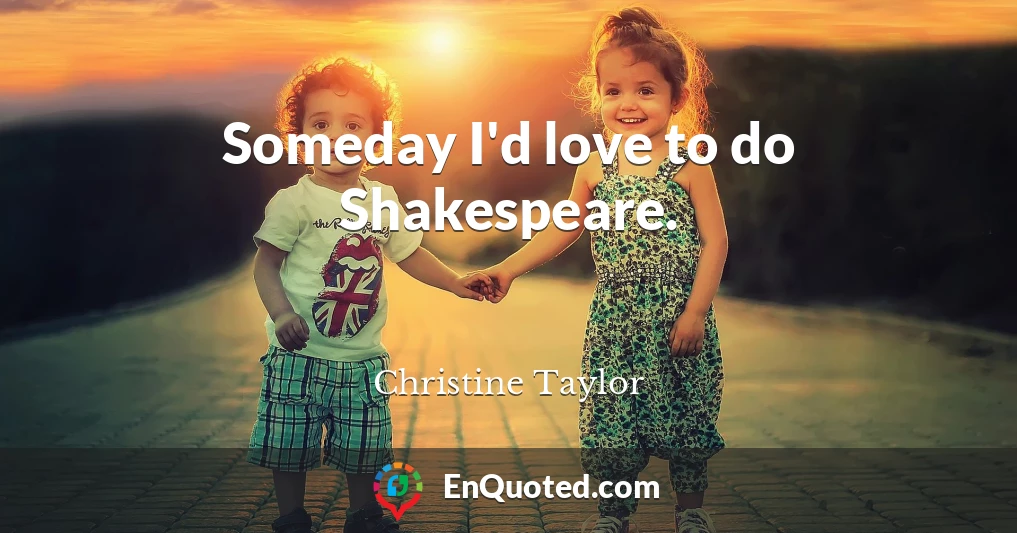 Someday I'd love to do Shakespeare.