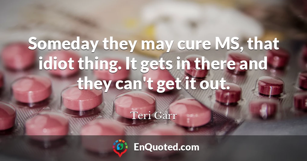 Someday they may cure MS, that idiot thing. It gets in there and they can't get it out.