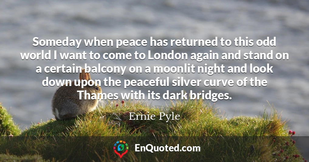 Someday when peace has returned to this odd world I want to come to London again and stand on a certain balcony on a moonlit night and look down upon the peaceful silver curve of the Thames with its dark bridges.