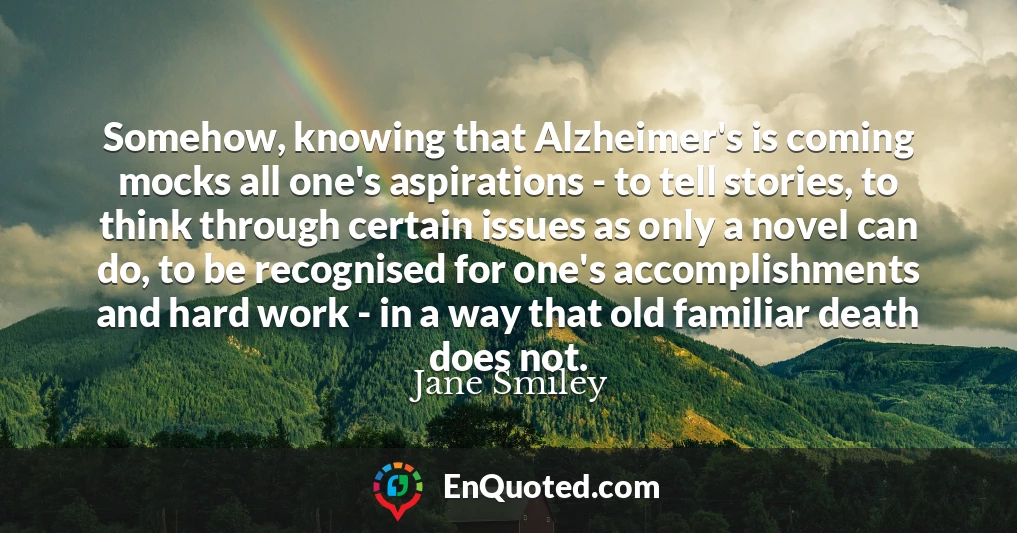 Somehow, knowing that Alzheimer's is coming mocks all one's aspirations - to tell stories, to think through certain issues as only a novel can do, to be recognised for one's accomplishments and hard work - in a way that old familiar death does not.
