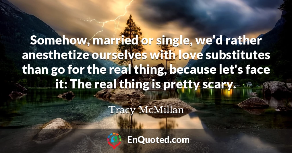 Somehow, married or single, we'd rather anesthetize ourselves with love substitutes than go for the real thing, because let's face it: The real thing is pretty scary.