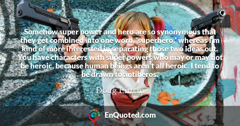 Somehow super power and hero are so synonymous that they get combined into one word, 'superhero,' whereas I'm kind of more interested in separating those two ideas out. You have characters with super powers who may or may not be heroic, because human beings aren't all heroic. I tend to be drawn to antiheros.