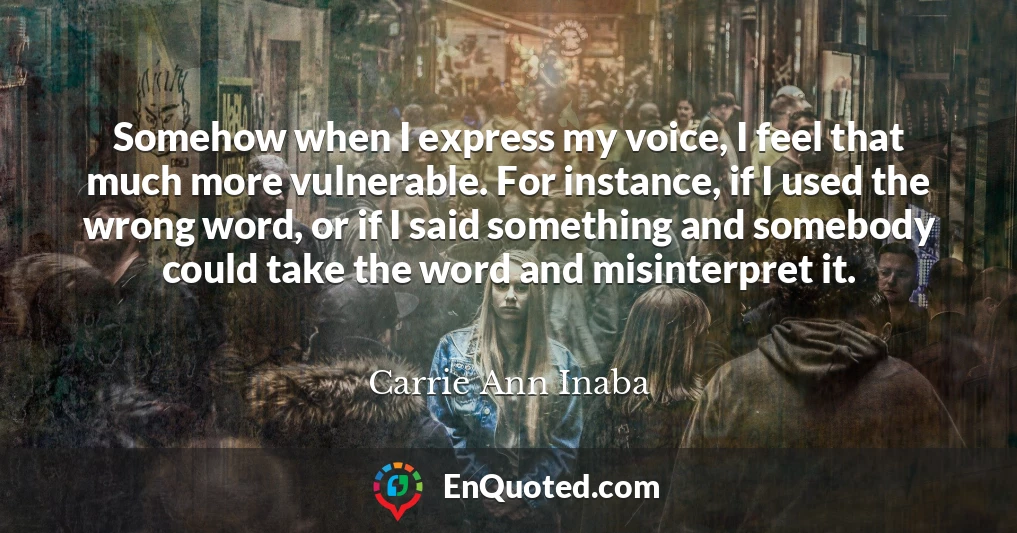 Somehow when I express my voice, I feel that much more vulnerable. For instance, if I used the wrong word, or if I said something and somebody could take the word and misinterpret it.