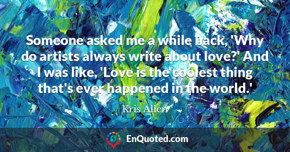 Someone asked me a while back, 'Why do artists always write about love?' And I was like, 'Love is the coolest thing that's ever happened in the world.'