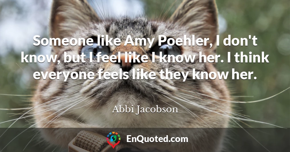 Someone like Amy Poehler, I don't know, but I feel like I know her. I think everyone feels like they know her.