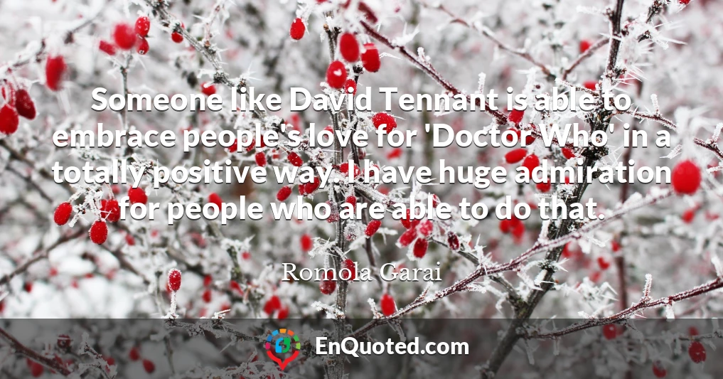 Someone like David Tennant is able to embrace people's love for 'Doctor Who' in a totally positive way. I have huge admiration for people who are able to do that.