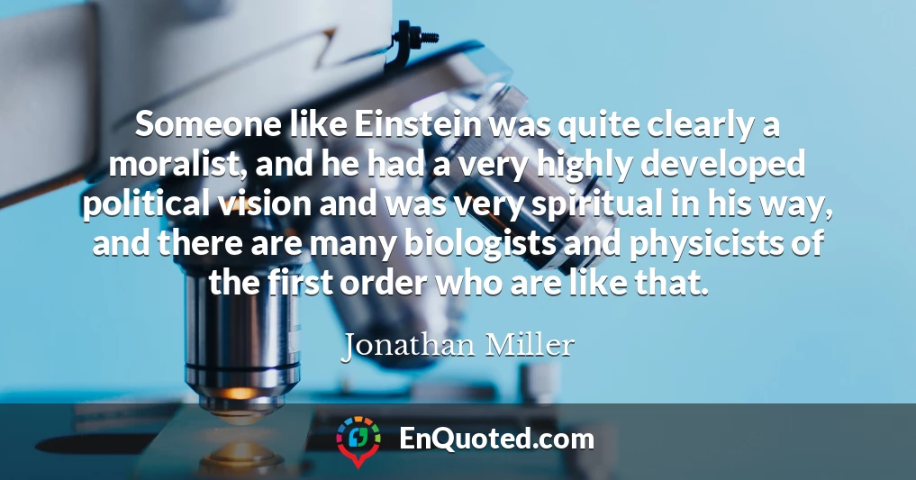 Someone like Einstein was quite clearly a moralist, and he had a very highly developed political vision and was very spiritual in his way, and there are many biologists and physicists of the first order who are like that.